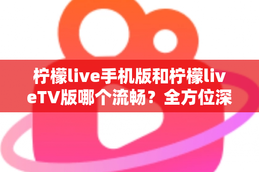 柠檬live手机版和柠檬liveTV版哪个流畅？全方位深度实测对比帮你选对版本