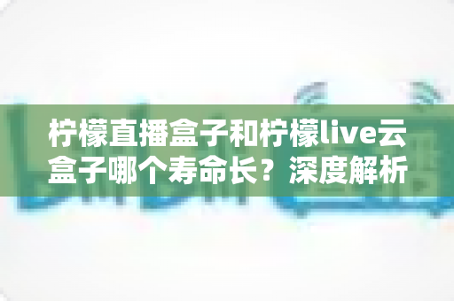 柠檬直播盒子和柠檬live云盒子哪个寿命长?深度解析两大设备使用寿命差异与选购指南 柠檬直播盒子和柠檬live云盒子哪个寿命长?深度解析两大设备使用寿命差异与选购指南