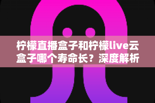 柠檬直播盒子和柠檬live云盒子哪个寿命长？深度解析两大设备使用寿命差异与选购指南