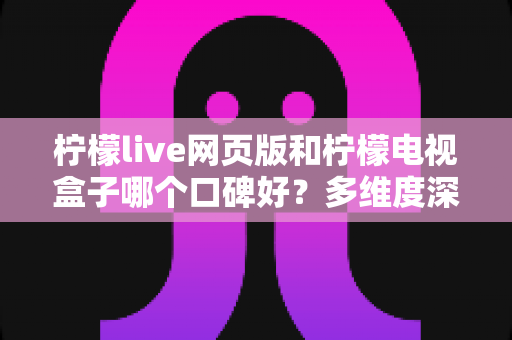 柠檬live网页版和柠檬电视盒子哪个口碑好？多维度深度对比与选购指南