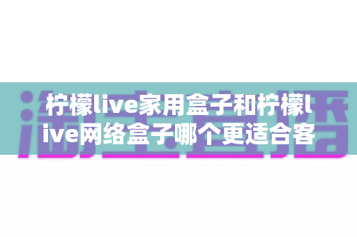 柠檬live家用盒子和柠檬live网络盒子哪个更适合客厅?2024年客厅电视盒子深度评测与选购指南 柠檬live家用盒子和柠檬live网络盒子哪个更适合客厅?2024年客厅电视盒子深度评测与选购指南