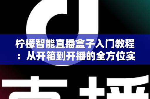 柠檬智能直播盒子入门教程：从开箱到开播的全方位实操指南