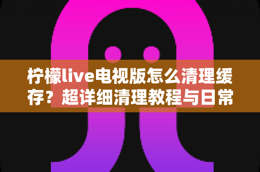 柠檬live电视版怎么清理缓存？超详细清理教程与日常维护技巧全攻略