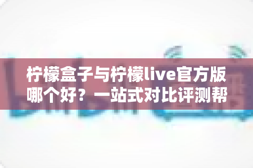 柠檬盒子与柠檬live官方版哪个好?一站式对比评测帮你做出明智选择 柠檬盒子与柠檬live官方版哪个好?一站式对比评测帮你做出明智选择