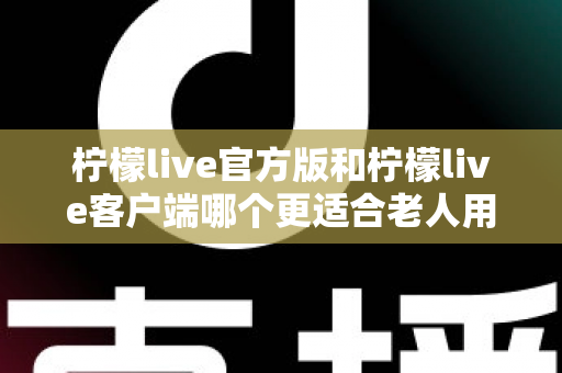 柠檬live官方版和柠檬live客户端哪个更适合老人用?2025最新选型指南与实用建议 柠檬live官方版和柠檬live客户端哪个更适合老人用?2025最新选型指南与实用建议