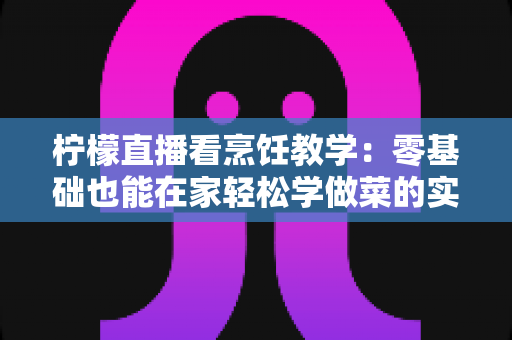 柠檬直播看烹饪教学：零基础也能在家轻松学做菜的实用指南