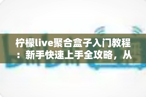柠檬live聚合盒子入门教程：新手快速上手全攻略，从安装到精通一步到位