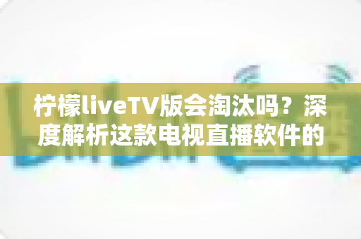 柠檬liveTV版会淘汰吗？深度解析这款电视直播软件的现状、风险与未来发展趋势