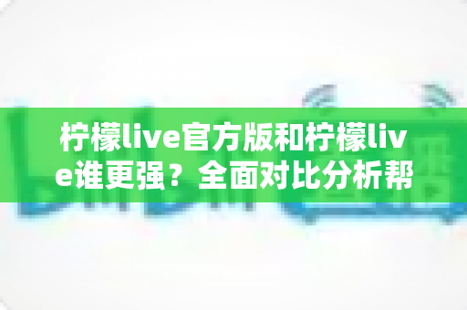 柠檬live官方版和柠檬live谁更强？全面对比分析帮你找到最佳选择