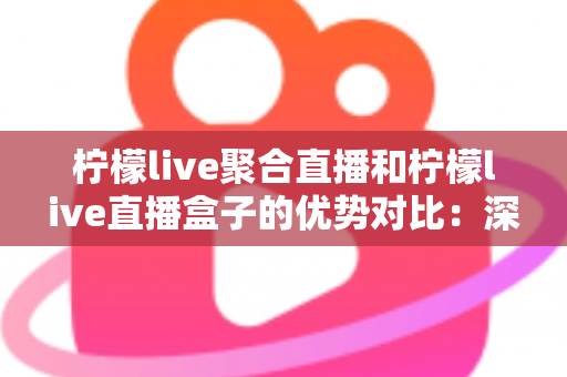 柠檬live聚合直播和柠檬live直播盒子的优势对比：深度解析两大直播方案差异，助你轻松选出最适合的观影神器