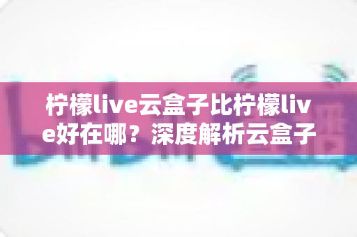柠檬live云盒子比柠檬live好在哪？深度解析云盒子的全面升级与核心优势