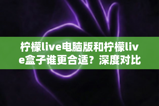 柠檬live电脑版和柠檬live盒子谁更合适？深度对比全解析，帮你找到最适合自己的观看方式