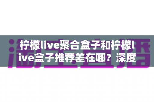 柠檬live聚合盒子和柠檬live盒子推荐差在哪？深度解析两者核心区别与选购全攻略