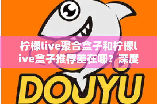 柠檬live聚合盒子和柠檬live盒子推荐差在哪？深度解析两者核心区别与选购全攻略