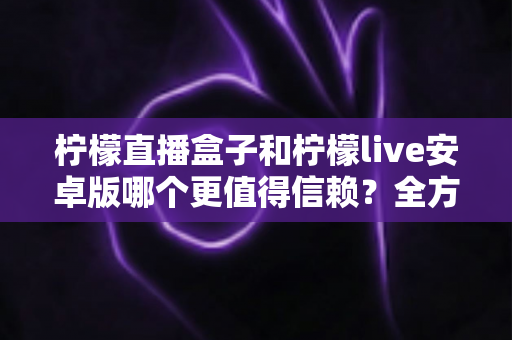 柠檬直播盒子和柠檬live安卓版哪个更值得信赖?全方位对比评测与安全选择指南 柠檬直播盒子和柠檬live安卓版哪个更值得信赖?全方位对比评测与安全选择指南