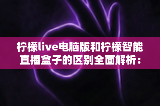 柠檬live电脑版和柠檬智能直播盒子的区别全面解析：选对直播工具，让运营效率翻倍