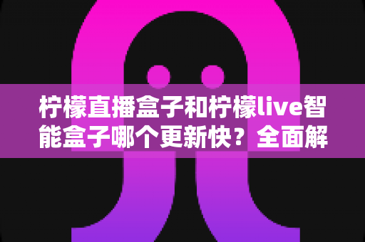 柠檬直播盒子和柠檬live智能盒子哪个更新快？全面解析两大热门设备的核心差异
