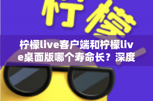 柠檬live客户端和柠檬live桌面版哪个寿命长？深度对比分析与选购指南