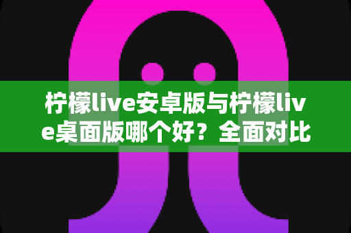 柠檬live安卓版与柠檬live桌面版哪个好？全面对比解析帮你选出最适合的版本