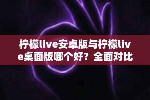 柠檬live安卓版与柠檬live桌面版哪个好？全面对比解析帮你选出最适合的版本
