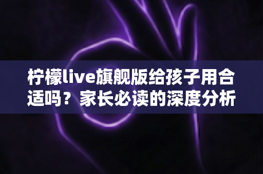 柠檬live旗舰版给孩子用合适吗？家长必读的深度分析与使用建议