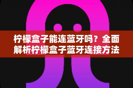 柠檬盒子能连蓝牙吗?全面解析柠檬盒子蓝牙连接方法、常见问题与实用技巧 柠檬盒子能连蓝牙吗?全面解析柠檬盒子蓝牙连接方法、常见问题与实用技巧