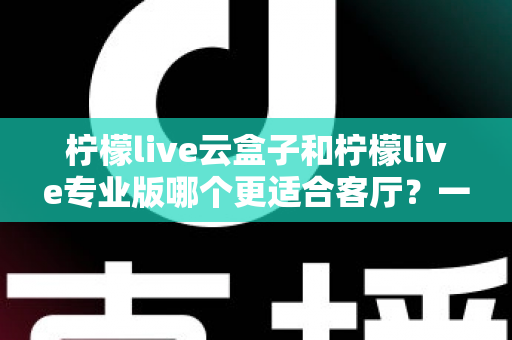 柠檬live云盒子和柠檬live专业版哪个更适合客厅?一文看懂选购要点 柠檬live云盒子和柠檬live专业版哪个更适合客厅?一文看懂选购要点