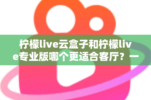 柠檬live云盒子和柠檬live专业版哪个更适合客厅？一文看懂选购要点