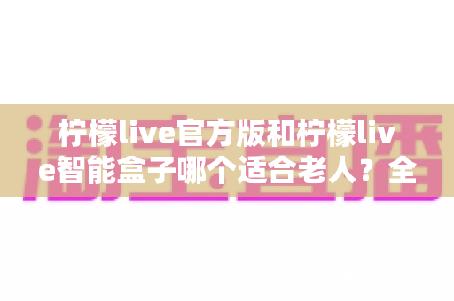 柠檬live官方版和柠檬live智能盒子哪个适合老人？全面对比分析与选购指南