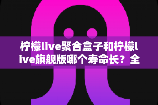 柠檬live聚合盒子和柠檬live旗舰版哪个寿命长?全面对比分析与选购指南 柠檬live聚合盒子和柠檬live旗舰版哪个寿命长?全面对比分析与选购指南