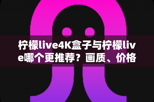 柠檬live4K盒子与柠檬live哪个更推荐？画质、价格、稳定性六大维度深度对比，帮你一次选对家庭观影方案