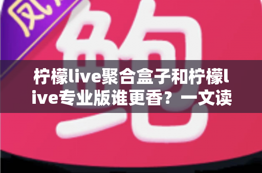 柠檬live聚合盒子和柠檬live专业版谁更香?一文读懂功能、价格与适用人群的深度对比指南 柠檬live聚合盒子和柠檬live专业版谁更香?一文读懂功能、价格与适用人群的深度对比指南