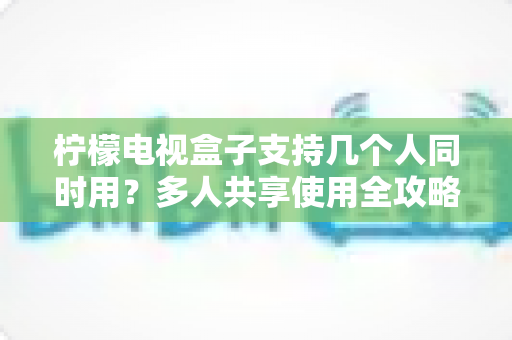 柠檬电视盒子支持几个人同时用？多人共享使用全攻略，看完秒懂