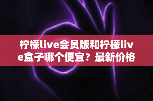柠檬live会员版和柠檬live盒子哪个便宜？最新价格对比与省钱选购全指南