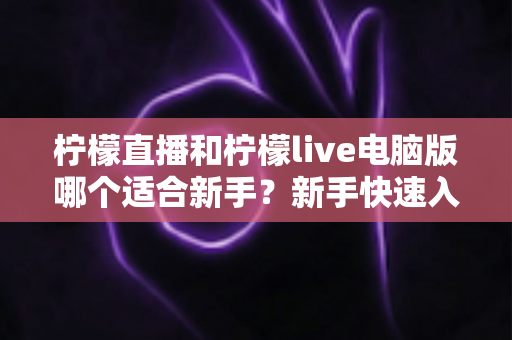 柠檬直播和柠檬live电脑版哪个适合新手？新手快速入门双端选择全指南