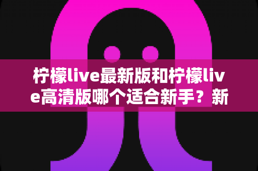 柠檬live最新版和柠檬live高清版哪个适合新手？新手入门选版本全攻略与实用指南