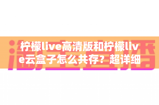 柠檬live高清版和柠檬live云盒子怎么共存？超详细安装使用指南与避坑攻略