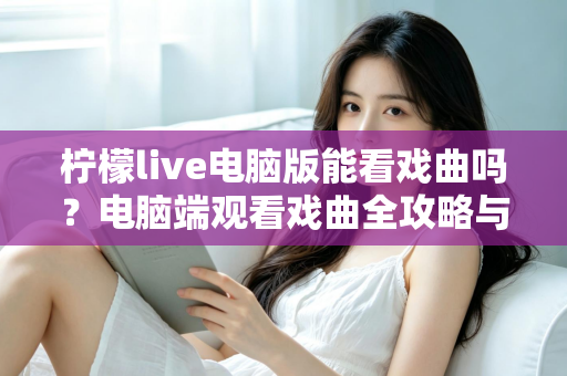 柠檬live电脑版能看戏曲吗?电脑端观看戏曲全攻略与使用体验详解 柠檬live电脑版能看戏曲吗?电脑端观看戏曲全攻略与使用体验详解