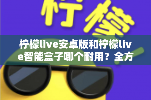 柠檬live安卓版和柠檬live智能盒子哪个耐用？全方位对比分析与选购指南