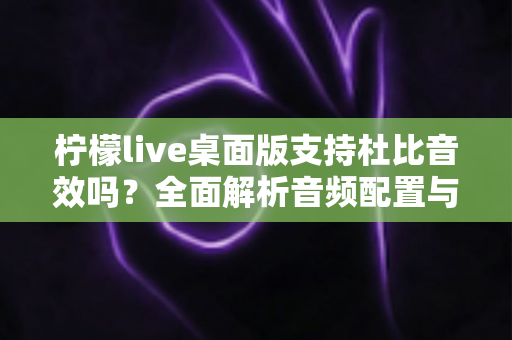 柠檬live桌面版支持杜比音效吗？全面解析音频配置与直播听感体验