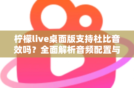 柠檬live桌面版支持杜比音效吗？全面解析音频配置与直播听感体验