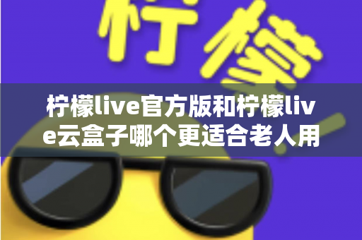 柠檬live官方版和柠檬live云盒子哪个更适合老人用？全方位对比分析与子女选购指南