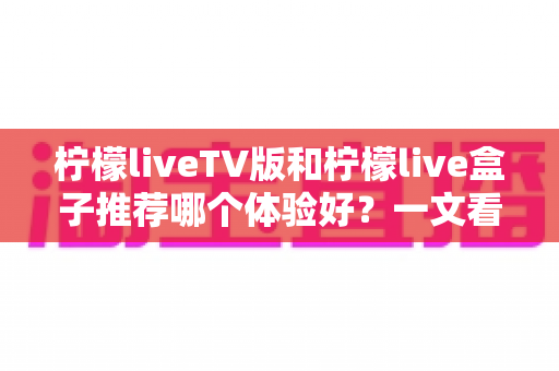 柠檬liveTV版和柠檬live盒子推荐哪个体验好？一文看懂差异，选出最适合自己的大屏直播方案