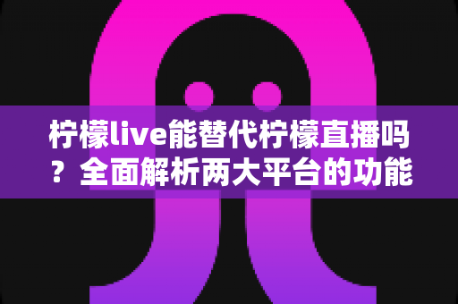 柠檬live能替代柠檬直播吗？全面解析两大平台的功能差异与用户迁移指南