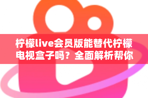 柠檬live会员版能替代柠檬电视盒子吗?全面解析帮你做出最佳选择 柠檬live会员版能替代柠檬电视盒子吗?全面解析帮你做出最佳选择