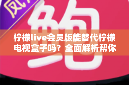 柠檬live会员版能替代柠檬电视盒子吗？全面解析帮你做出最佳选择
