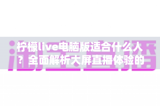 柠檬live电脑版适合什么人？全面解析大屏直播体验的最佳适用人群