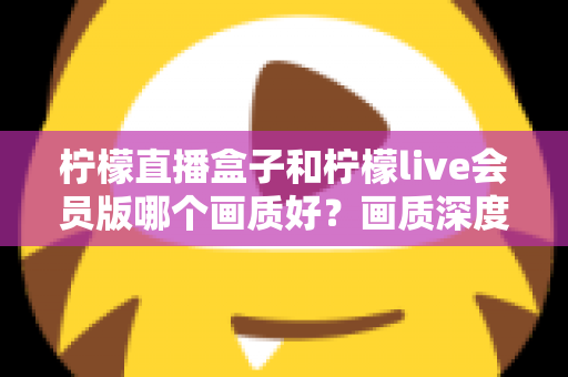 柠檬直播盒子和柠檬live会员版哪个画质好？画质深度对比与选择全指南