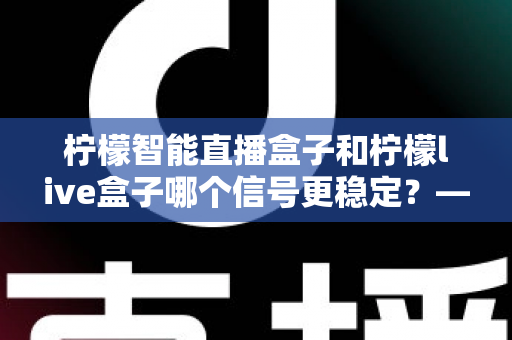 柠檬智能直播盒子和柠檬live盒子哪个信号更稳定？——深度对比测评与选购全指南