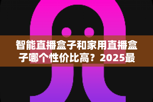 智能直播盒子和家用直播盒子哪个性价比高？2025最新选购对比指南与避坑攻略